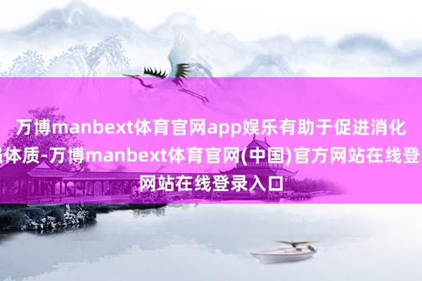 万博manbext体育官网app娱乐有助于促进消化和增强体质-万博manbext体育官网(中国)官方网站在线登录入口