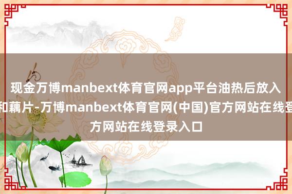 现金万博manbext体育官网app平台油热后放入土豆片和藕片-万博manbext体育官网(中国)官方网站在线登录入口
