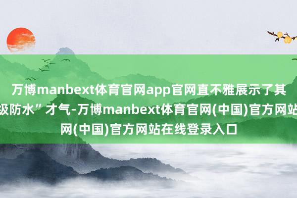 万博manbext体育官网app官网直不雅展示了其“看得见的满级防水”才气-万博manbext体育官网(中国)官方网站在线登录入口