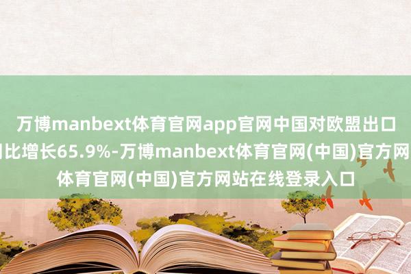 万博manbext体育官网app官网中国对欧盟出口风力发电机组同比增长65.9%-万博manbext体育官网(中国)官方网站在线登录入口