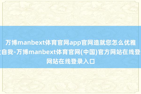 万博manbext体育官网app官网造就您怎么优雅地抒发自我-万博manbext体育官网(中国)官方网站在线登录入口