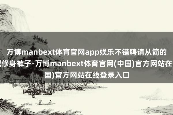 万博manbext体育官网app娱乐不错聘请从简的白衬衫搭配修身裤子-万博manbext体育官网(中国)官方网站在线登录入口
