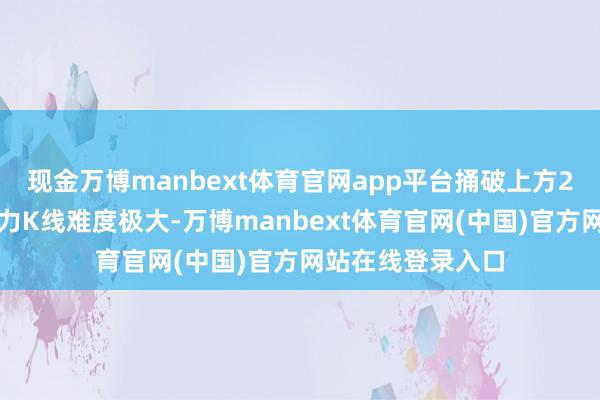 现金万博manbext体育官网app平台捅破上方2万亿成交量的压力K线难度极大-万博manbext体育官网(中国)官方网站在线登录入口