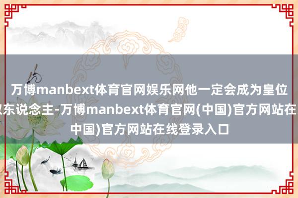 万博manbext体育官网娱乐网他一定会成为皇位最终的袭取东说念主-万博manbext体育官网(中国)官方网站在线登录入口