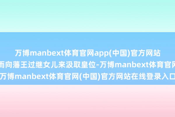 万博manbext体育官网app(中国)官方网站导致皇室时时因为无子而向藩王过继女儿来汲取皇位-万博manbext体育官网(中国)官方网站在线登录入口