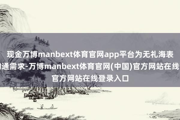 现金万博manbext体育官网app平台为无礼海表里用户沟通需求-万博manbext体育官网(中国)官方网站在线登录入口