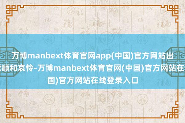 万博manbext体育官网app(中国)官方网站出于本能的柔顺和哀怜-万博manbext体育官网(中国)官方网站在线登录入口