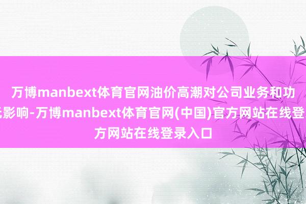 万博manbext体育官网油价高潮对公司业务和功绩暂无影响-万博manbext体育官网(中国)官方网站在线登录入口