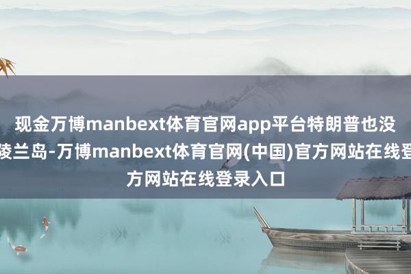 现金万博manbext体育官网app平台特朗普也没健忘格陵兰岛-万博manbext体育官网(中国)官方网站在线登录入口