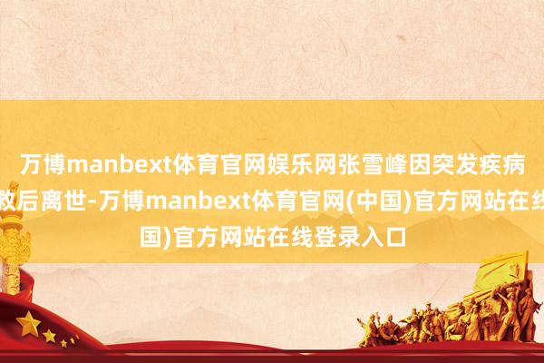万博manbext体育官网娱乐网张雪峰因突发疾病经全力抢救后离世-万博manbext体育官网(中国)官方网站在线登录入口