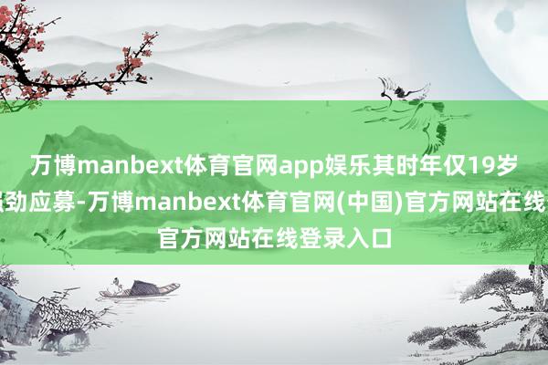 万博manbext体育官网app娱乐其时年仅19岁的陈璘强劲应募-万博manbext体育官网(中国)官方网站在线登录入口
