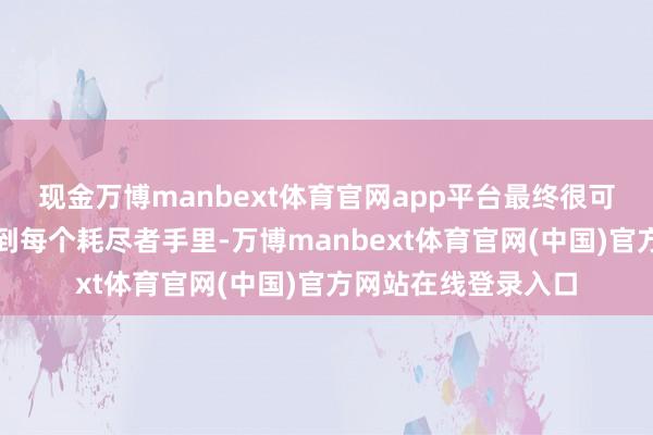 现金万博manbext体育官网app平台最终很可能又用不同款式回到每个耗尽者手里-万博manbext体育官网(中国)官方网站在线登录入口