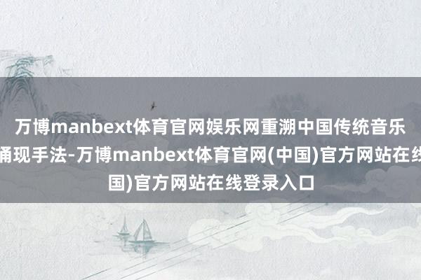 万博manbext体育官网娱乐网重溯中国传统音乐的内涵与涌现手法-万博manbext体育官网(中国)官方网站在线登录入口
