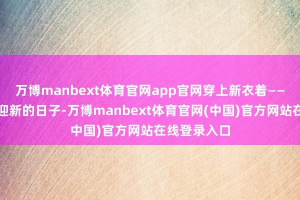 万博manbext体育官网app官网穿上新衣着——这是个除旧迎新的日子-万博manbext体育官网(中国)官方网站在线登录入口