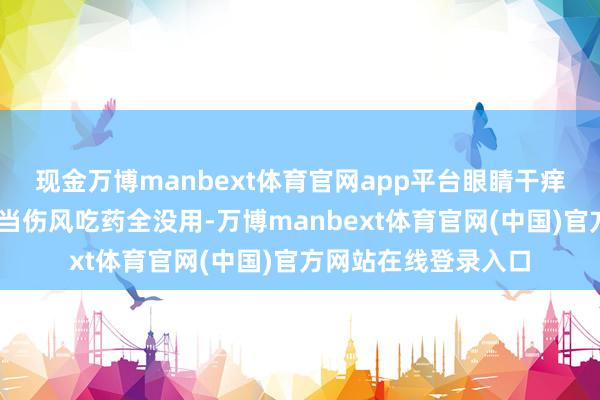 现金万博manbext体育官网app平台眼睛干痒、皮肤红肿……误当伤风吃药全没用-万博manbext体育官网(中国)官方网站在线登录入口