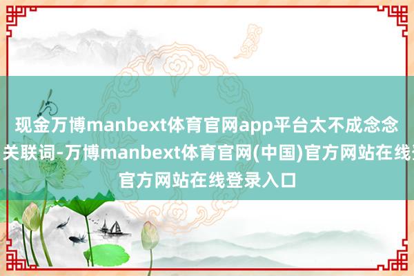 现金万博manbext体育官网app平台太不成念念议了!”关联词-万博manbext体育官网(中国)官方网站在线登录入口