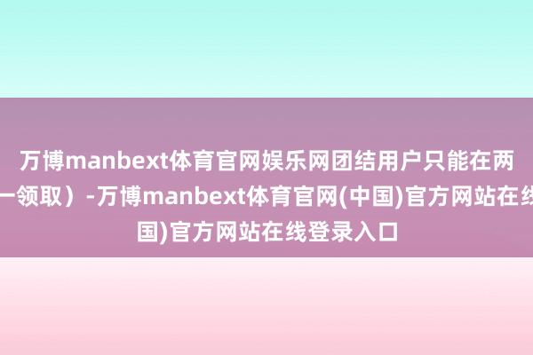 万博manbext体育官网娱乐网团结用户只能在两个渠谈择一领取)-万博manbext体育官网(中国)官方网站在线登录入口