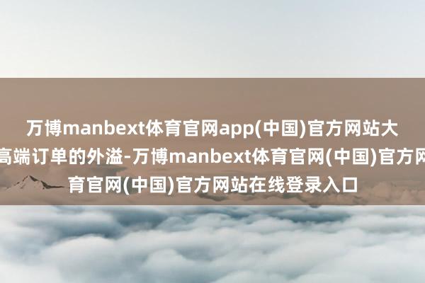 万博manbext体育官网app(中国)官方网站大致充分贯串国际高端订单的外溢-万博manbext体育官网(中国)官方网站在线登录入口