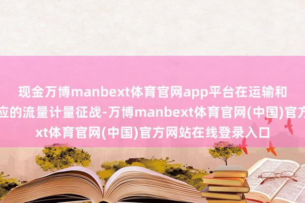 现金万博manbext体育官网app平台在运输和使用过程中也有相应的流量计量征战-万博manbext体育官网(中国)官方网站在线登录入口