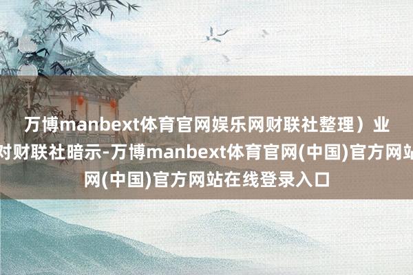 万博manbext体育官网娱乐网财联社整理）　　业内东说念主士对财联社暗示-万博manbext体育官网(中国)官方网站在线登录入口