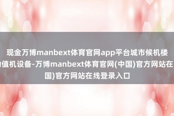 现金万博manbext体育官网app平台城市候机楼会引入自助值机设备-万博manbext体育官网(中国)官方网站在线登录入口