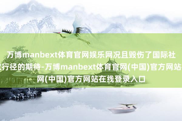 万博manbext体育官网娱乐网况且毁伤了国际社会对其负包袱行径的期待-万博manbext体育官网(中国)官方网站在线登录入口