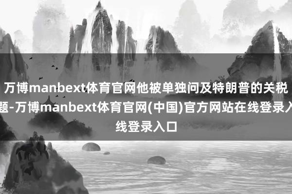 万博manbext体育官网他被单独问及特朗普的关税问题-万博manbext体育官网(中国)官方网站在线登录入口