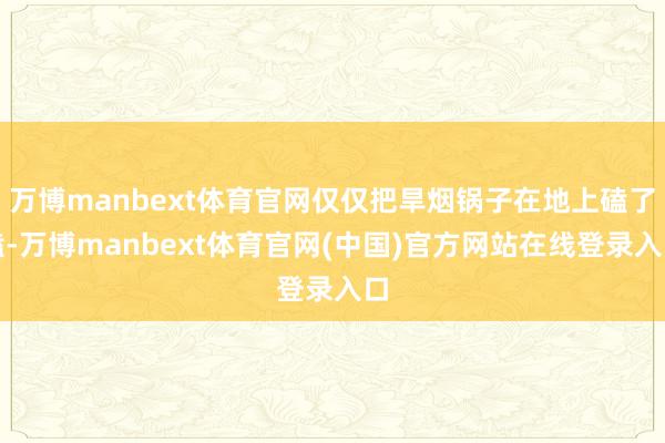 万博manbext体育官网仅仅把旱烟锅子在地上磕了磕-万博manbext体育官网(中国)官方网站在线登录入口