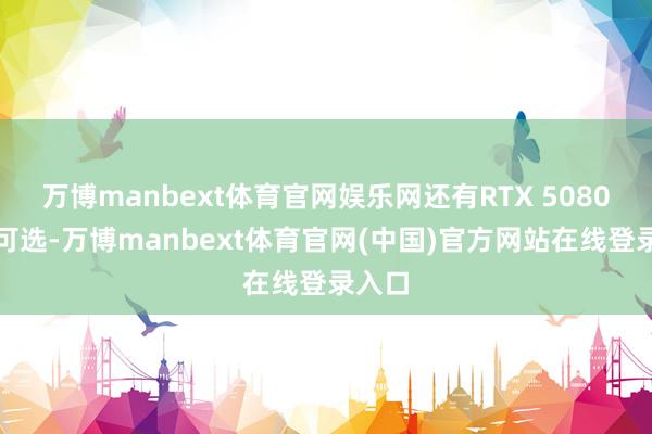 万博manbext体育官网娱乐网还有RTX 5080版块可选-万博manbext体育官网(中国)官方网站在线登录入口