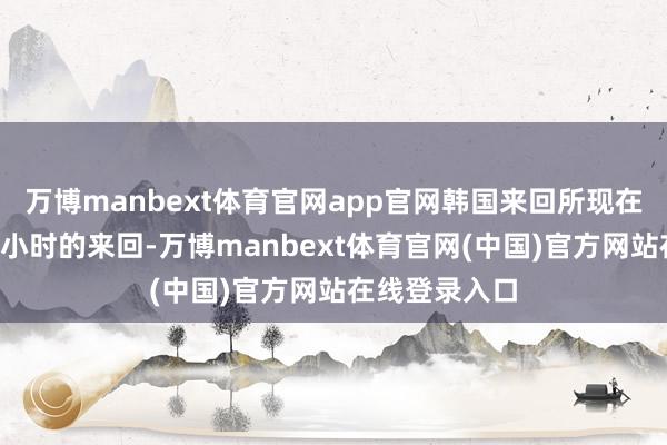 万博manbext体育官网app官网韩国来回所现在只进行6个半小时的来回-万博manbext体育官网(中国)官方网站在线登录入口