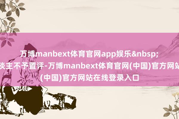 万博manbext体育官网app娱乐&nbsp;　　该公司发言东谈主不予置评-万博manbext体育官网(中国)官方网站在线登录入口