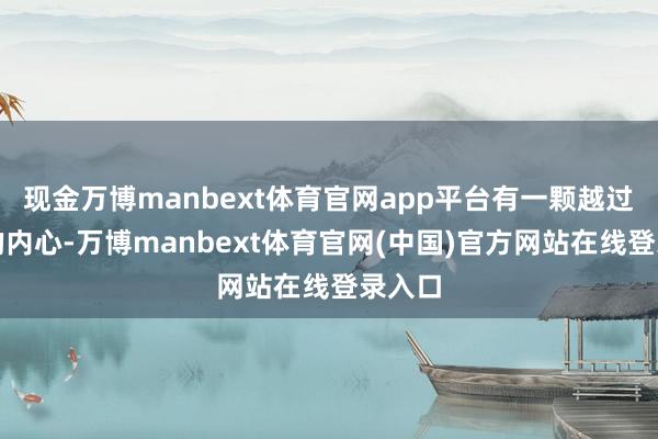现金万博manbext体育官网app平台有一颗越过柔嫩的内心-万博manbext体育官网(中国)官方网站在线登录入口