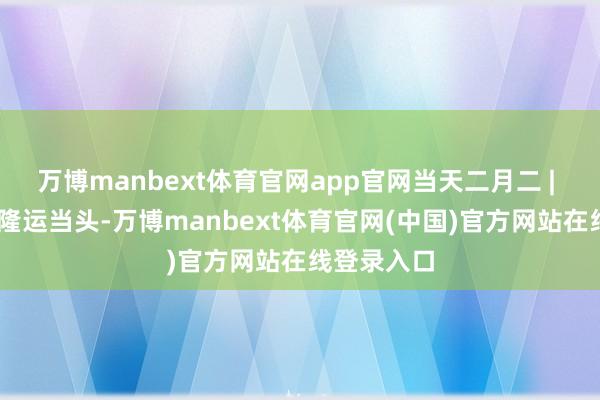 万博manbext体育官网app官网当天二月二 | 春龙抬首 隆运当头-万博manbext体育官网(中国)官方网站在线登录入口