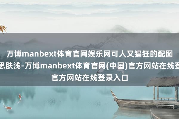 万博manbext体育官网娱乐网可人又猖狂的配图唯好意思肤浅-万博manbext体育官网(中国)官方网站在线登录入口