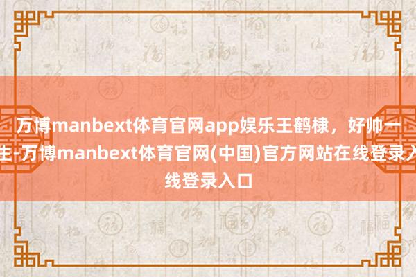 万博manbext体育官网app娱乐王鹤棣，好帅一男生-万博manbext体育官网(中国)官方网站在线登录入口