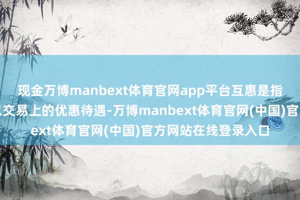 现金万博manbext体育官网app平台互惠是指两国互相给以对方以交易上的优惠待遇-万博manbext体育官网(中国)官方网站在线登录入口