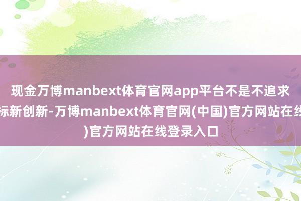 现金万博manbext体育官网app平台不是不追求神态上的标新创新-万博manbext体育官网(中国)官方网站在线登录入口