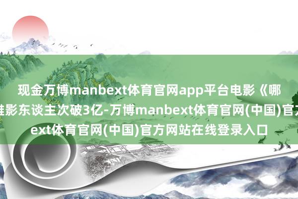 现金万博manbext体育官网app平台电影《哪吒之魔童闹海》不雅影东谈主次破3亿-万博manbext体育官网(中国)官方网站在线登录入口