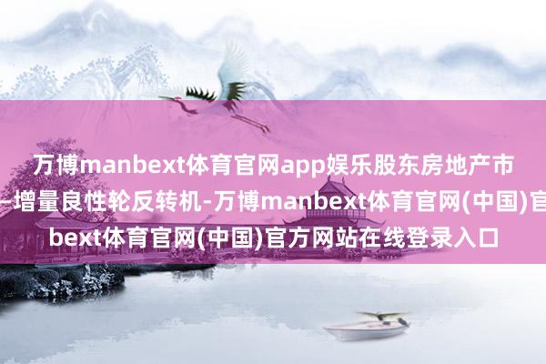 万博manbext体育官网app娱乐股东房地产市集从单边买卖向存量—增量良性轮反转机-万博manbext体育官网(中国)官方网站在线登录入口