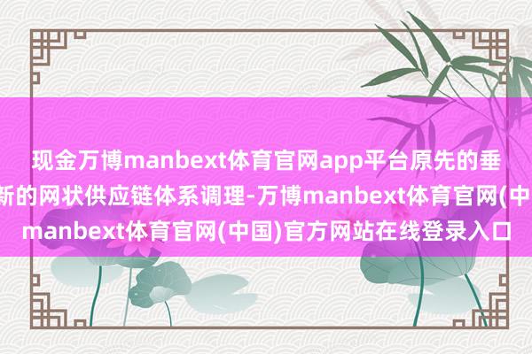 现金万博manbext体育官网app平台原先的垂直供应链体系正向着全新的网状供应链体系调理-万博manbext体育官网(中国)官方网站在线登录入口