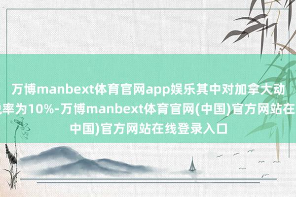 万博manbext体育官网app娱乐其中对加拿大动力居品的税率为10%-万博manbext体育官网(中国)官方网站在线登录入口