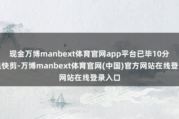 现金万博manbext体育官网app平台已毕10分钟圭臬快剪-万博manbext体育官网(中国)官方网站在线登录入口