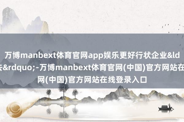 万博manbext体育官网app娱乐更好行状企业&ldquo;走出去&rdquo;-万博manbext体育官网(中国)官方网站在线登录入口