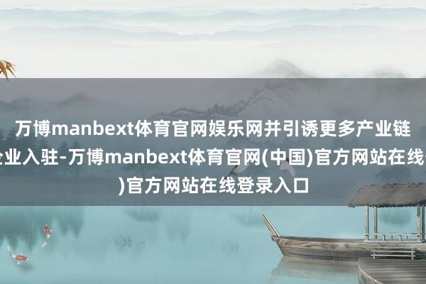 万博manbext体育官网娱乐网并引诱更多产业链高卑劣企业入驻-万博manbext体育官网(中国)官方网站在线登录入口