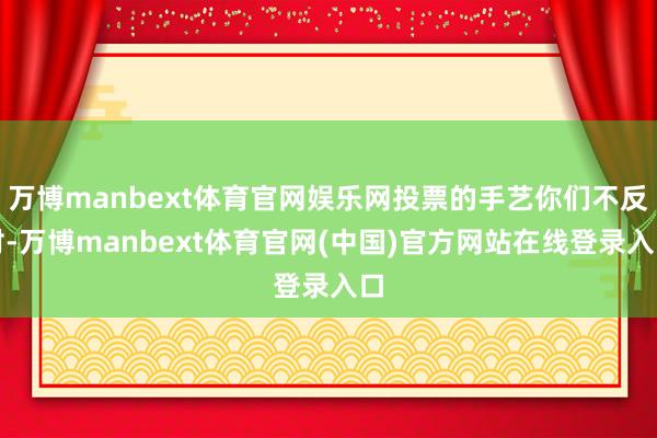 万博manbext体育官网娱乐网投票的手艺你们不反对-万博manbext体育官网(中国)官方网站在线登录入口