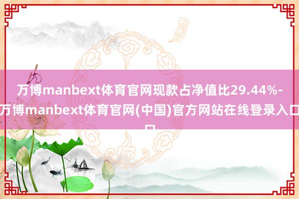 万博manbext体育官网现款占净值比29.44%-万博manbext体育官网(中国)官方网站在线登录入口