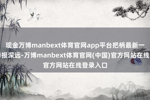 现金万博manbext体育官网app平台把柄最新一期基金季报深远-万博manbext体育官网(中国)官方网站在线登录入口