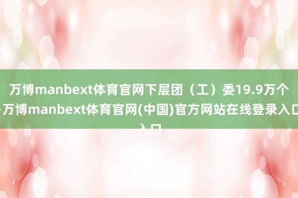 万博manbext体育官网下层团（工）委19.9万个-万博manbext体育官网(中国)官方网站在线登录入口