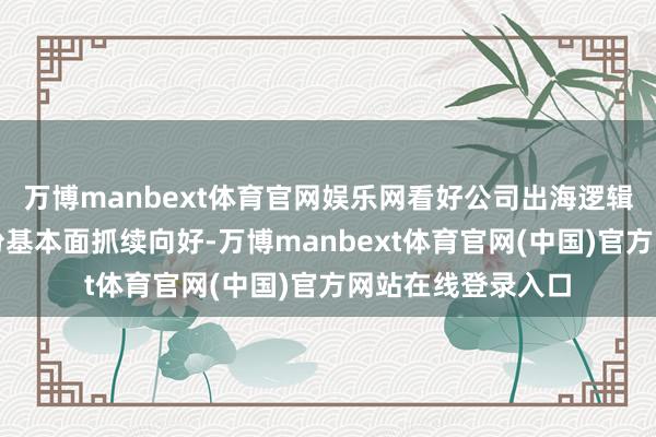 万博manbext体育官网娱乐网看好公司出海逻辑壹评级：金雷股份基本面抓续向好-万博manbext体育官网(中国)官方网站在线登录入口