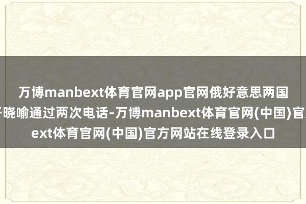 万博manbext体育官网app官网俄好意思两国开拓东说念主已公开晓喻通过两次电话-万博manbext体育官网(中国)官方网站在线登录入口